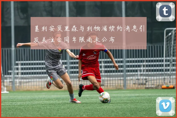 基利安莫里森与利物浦续约消息引发关注合同年限尚未公布