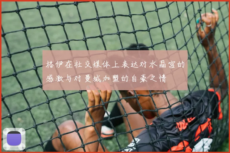 格伊在社交媒体上表达对水晶宫的感激与对曼城加盟的自豪之情