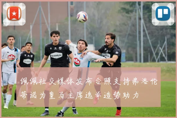 佩佩社交媒体发布合照支持弗洛伦蒂诺为皇马主席选举造势助力