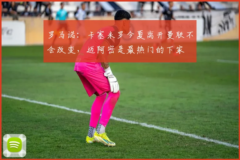 罗马诺：卡塞米罗今夏离开曼联不会改变，迈阿密是最热门的下家