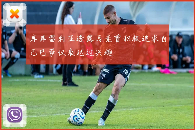 库库雷利亚透露马竞曾积极追求自己巴萨仅表达过兴趣