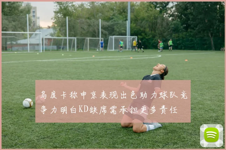 乌度卡称申京表现出色助力球队竞争力明白KD缺席需承担更多责任