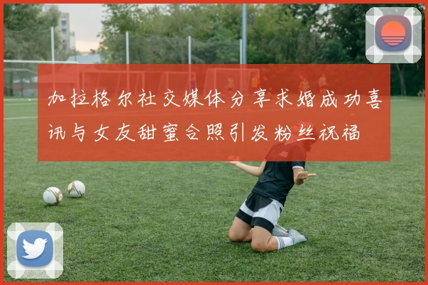 加拉格尔社交媒体分享求婚成功喜讯与女友甜蜜合照引发粉丝祝福