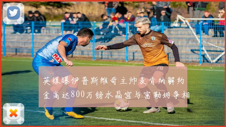 英媒曝伊普斯维奇主帅麦肯纳解约金高达800万镑水晶宫与富勒姆争相追逐