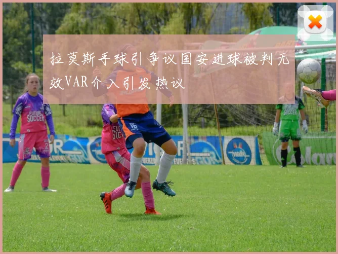 拉莫斯手球引争议国安进球被判无效VAR介入引发热议