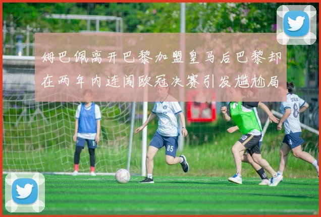 姆巴佩离开巴黎加盟皇马后巴黎却在两年内连闯欧冠决赛引发尴尬局面