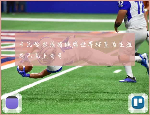 卡瓦哈尔或将缺席世界杯皇马生涯恐已画上句号