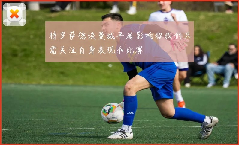 特罗萨德谈曼城平局影响称我们只需关注自身表现和比赛