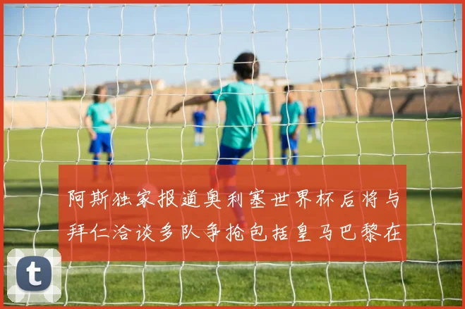 阿斯独家报道奥利塞世界杯后将与拜仁洽谈多队争抢包括皇马巴黎在内