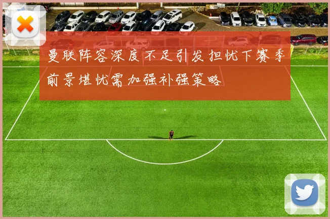 曼联阵容深度不足引发担忧下赛季前景堪忧需加强补强策略