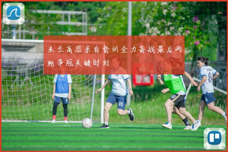 米兰高层亲自督训全力备战最后两轮争冠关键时刻