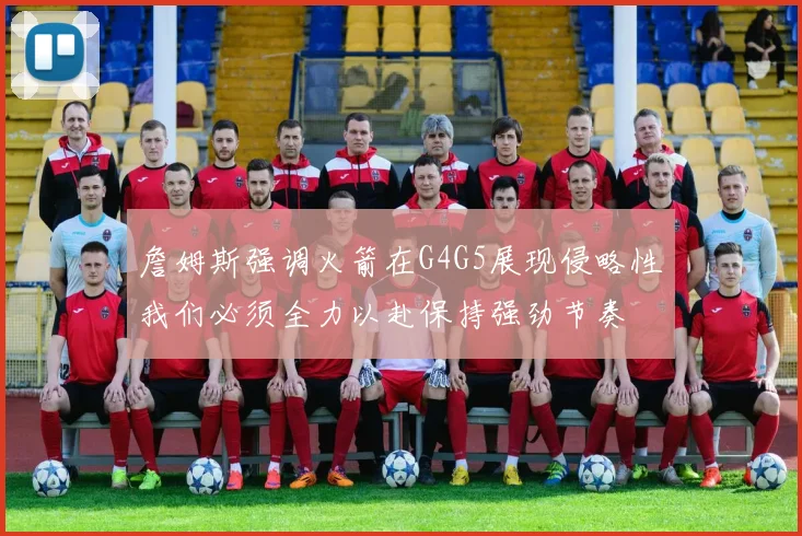 詹姆斯强调火箭在G4G5展现侵略性我们必须全力以赴保持强劲节奏