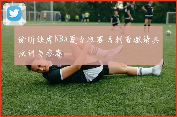 徐昕缺席NBA夏季联赛马刺曾邀请其试训与参赛