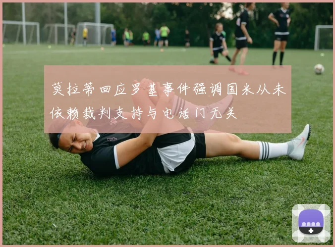 莫拉蒂回应罗基事件强调国米从未依赖裁判支持与电话门无关