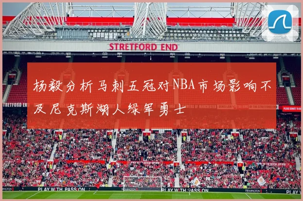 杨毅分析马刺五冠对NBA市场影响不及尼克斯湖人绿军勇士