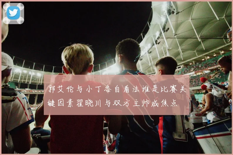 郭艾伦与小丁各自看法谁是比赛关键因素翟晓川与双方主帅成焦点