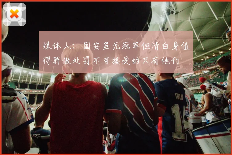 媒体人：国安虽无冠军但清白身值得骄傲处罚不可接受的只有他们