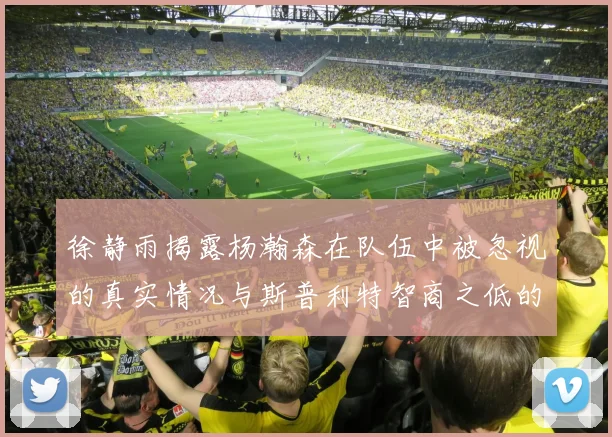 徐静雨揭露杨瀚森在队伍中被忽视的真实情况与斯普利特智商之低的尴尬真相
