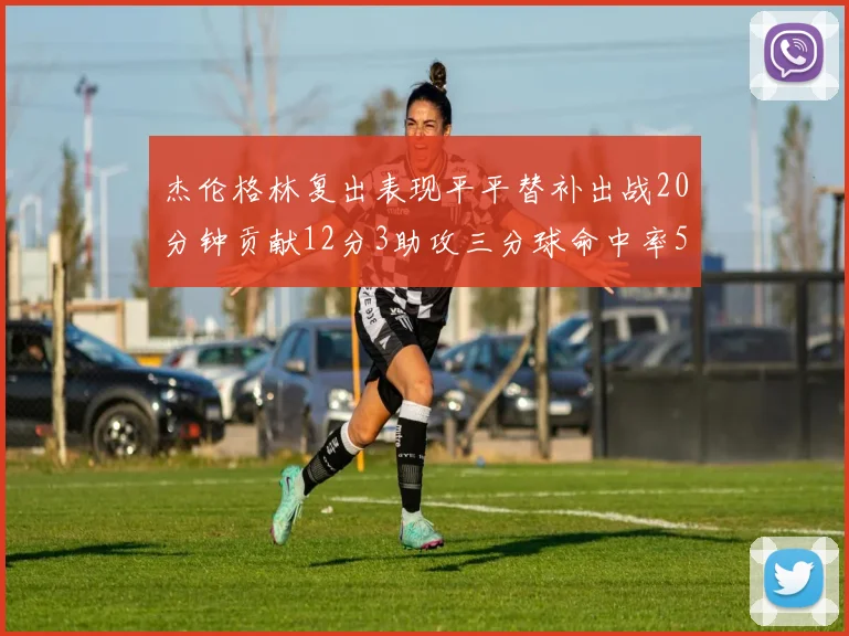 杰伦格林复出表现平平替补出战20分钟贡献12分3助攻三分球命中率50