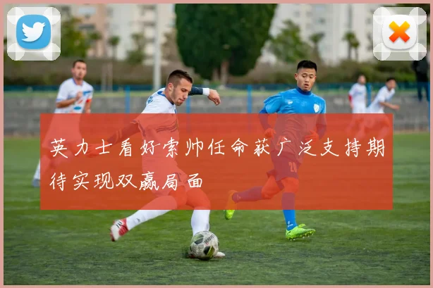 英力士看好索帅任命获广泛支持期待实现双赢局面